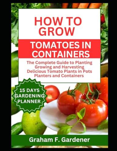 HOW TO GROW TOMATOES IN CONTAINERS: The Complete Guide to Planting Growing and Harvesting Delicious Tomato Plants in Pots Planters and Containers for Urban Gardeners and Those with Limited Space image